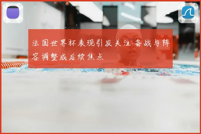 法国世界杯表现引发关注 备战与阵容调整成后续焦点