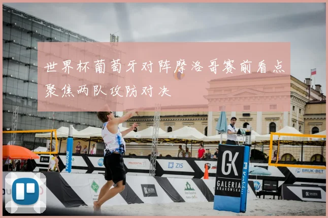 世界杯葡萄牙对阵摩洛哥赛前看点聚焦两队攻防对决