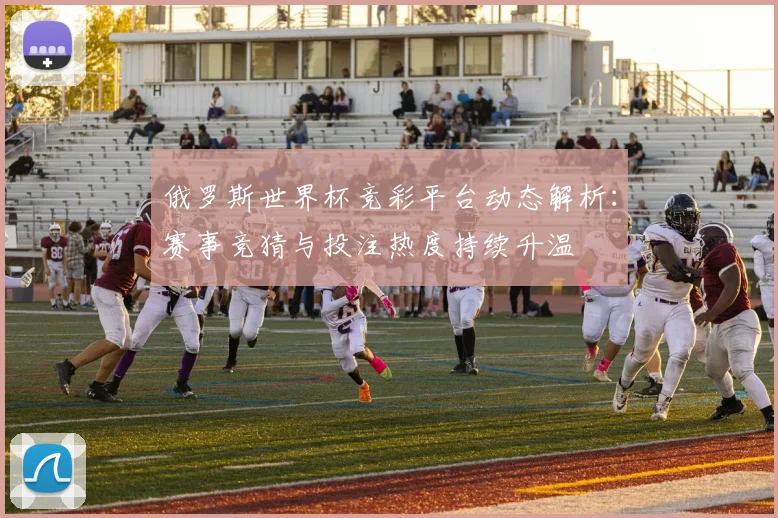 俄罗斯世界杯竞彩平台动态解析：赛事竞猜与投注热度持续升温
