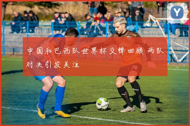 中国和巴西队世界杯交锋回顾 两队对决引发关注