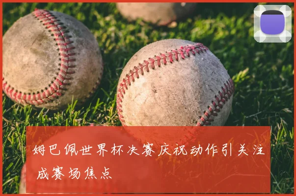 姆巴佩世界杯决赛庆祝动作引关注 成赛场焦点