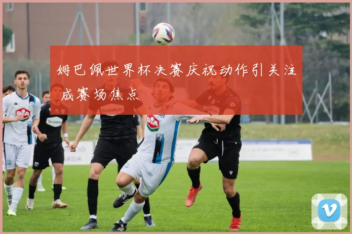 姆巴佩世界杯决赛庆祝动作引关注 成赛场焦点