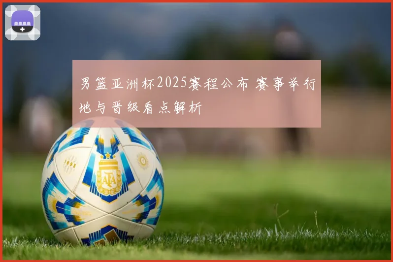 男篮亚洲杯2025赛程公布 赛事举行地与晋级看点解析