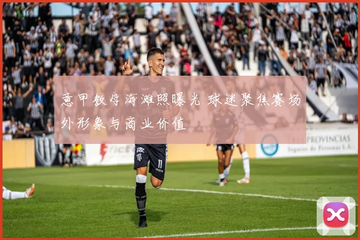 意甲教母海滩照曝光 球迷聚焦赛场外形象与商业价值