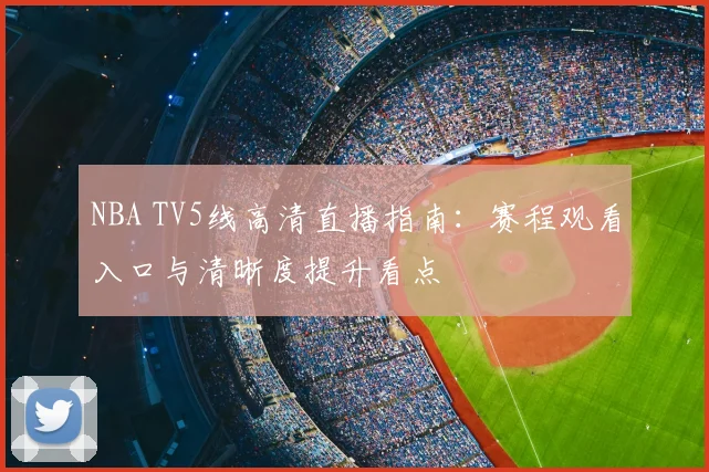 NBA TV5线高清直播指南：赛程观看入口与清晰度提升看点