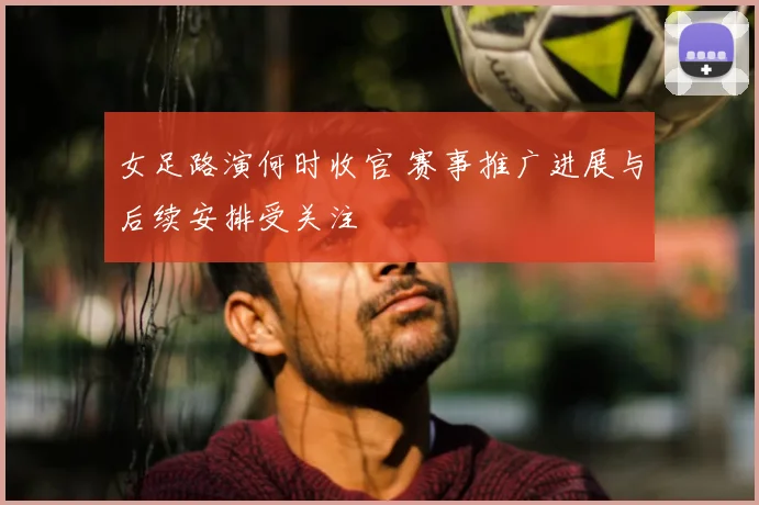 女足路演何时收官 赛事推广进展与后续安排受关注