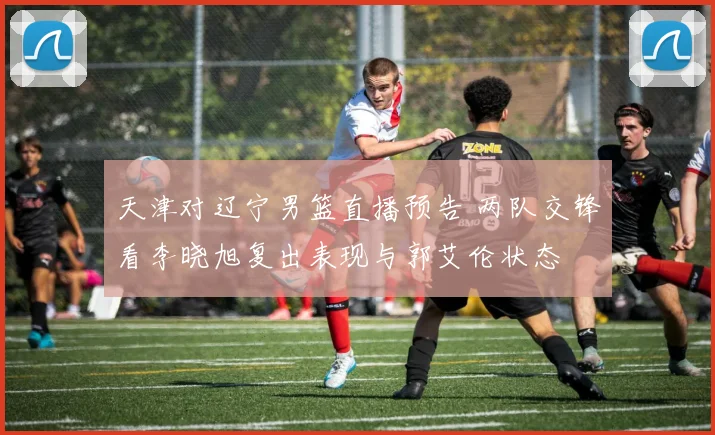 天津对辽宁男篮直播预告 两队交锋看李晓旭复出表现与郭艾伦状态