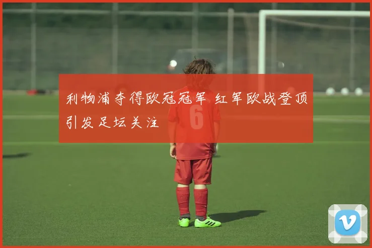 利物浦夺得欧冠冠军 红军欧战登顶引发足坛关注