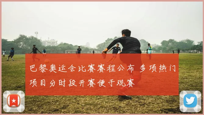 巴黎奥运会比赛赛程公布 多项热门项目分时段开赛便于观赛