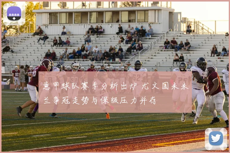 意甲球队赛季分析出炉 尤文国米米兰争冠走势与保级压力并存