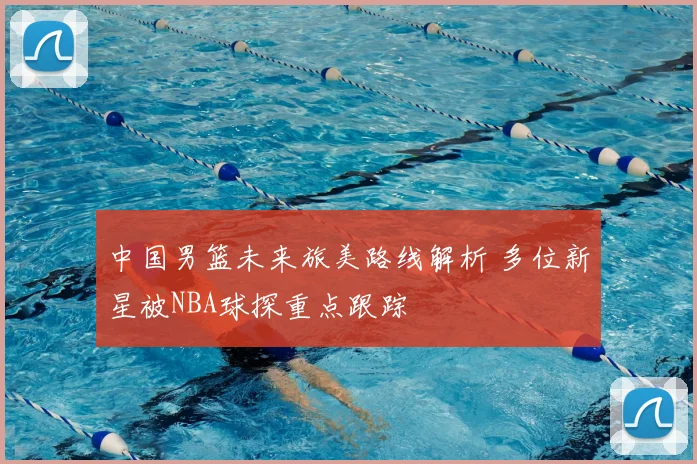 中国男篮未来旅美路线解析 多位新星被NBA球探重点跟踪