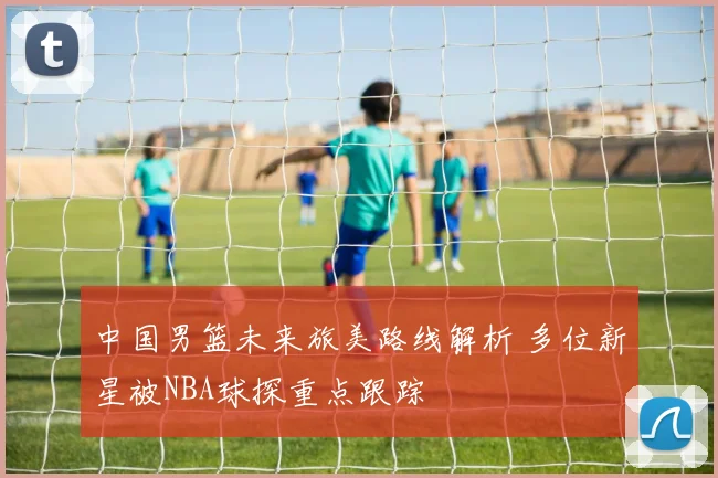 中国男篮未来旅美路线解析 多位新星被NBA球探重点跟踪