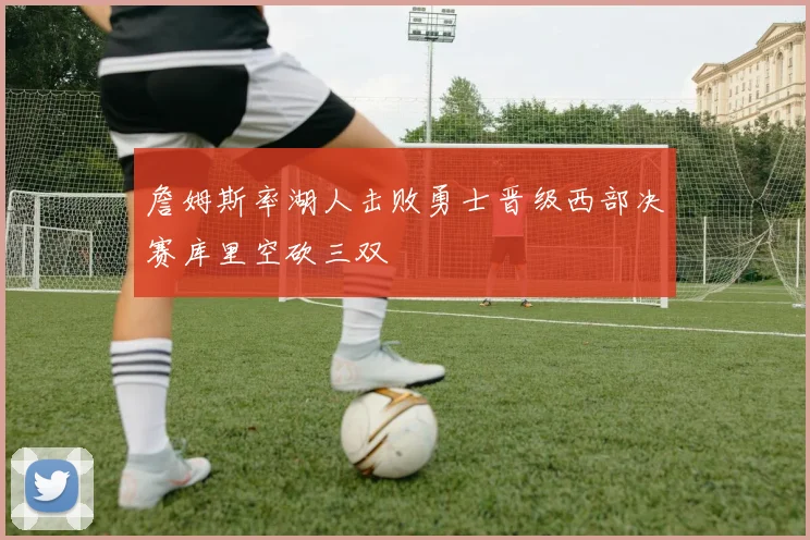 詹姆斯率湖人击败勇士晋级西部决赛库里空砍三双