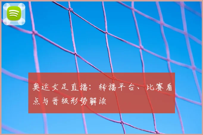 奥运女足直播：转播平台、比赛看点与晋级形势解读