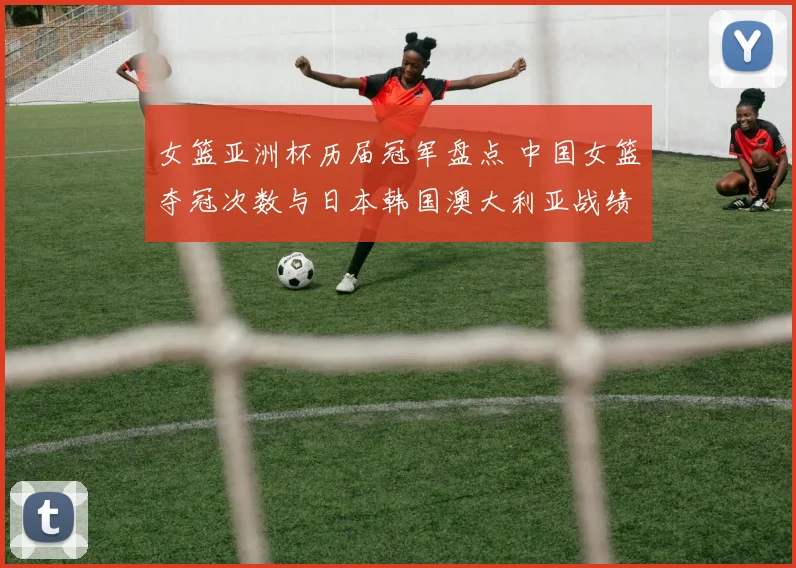 女篮亚洲杯历届冠军盘点 中国女篮夺冠次数与日本韩国澳大利亚战绩解析