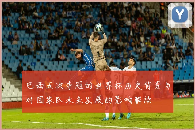 巴西五次夺冠的世界杯历史背景与对国家队未来发展的影响解读