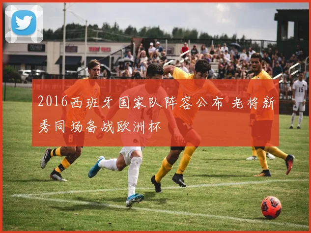 2016西班牙国家队阵容公布 老将新秀同场备战欧洲杯