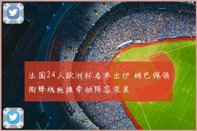 法国24人欧洲杯名单出炉 姆巴佩领衔锋线轮换牵动阵容深度