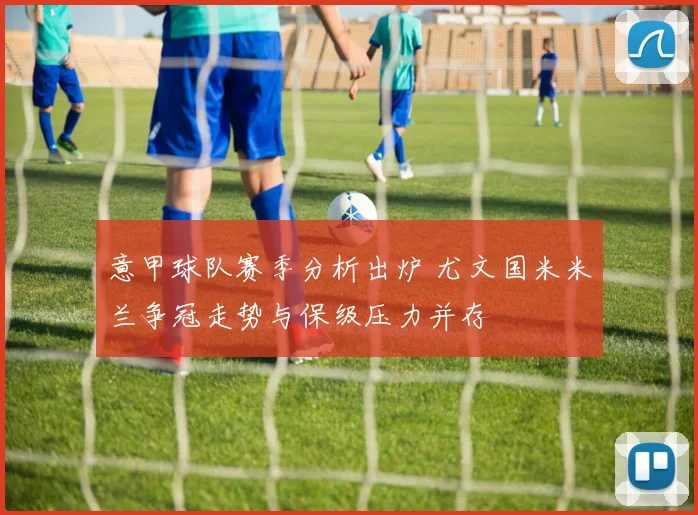 意甲球队赛季分析出炉 尤文国米米兰争冠走势与保级压力并存