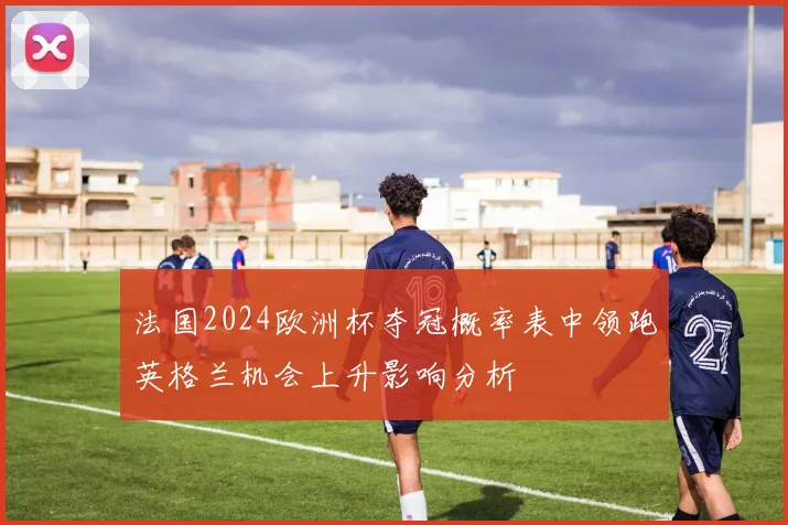 法国2024欧洲杯夺冠概率表中领跑英格兰机会上升影响分析