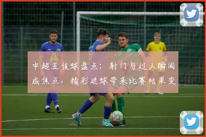 中超五佳球盘点：射门与过人瞬间成焦点，精彩进球带来比赛结果变动