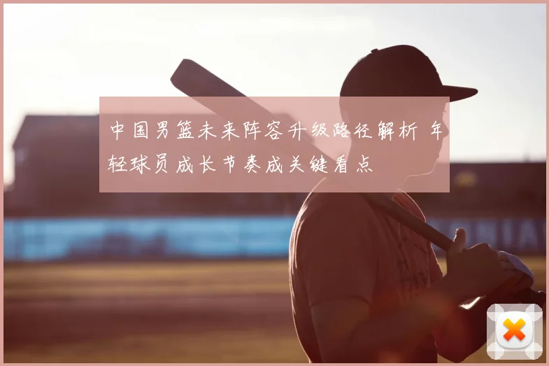 中国男篮未来阵容升级路径解析 年轻球员成长节奏成关键看点