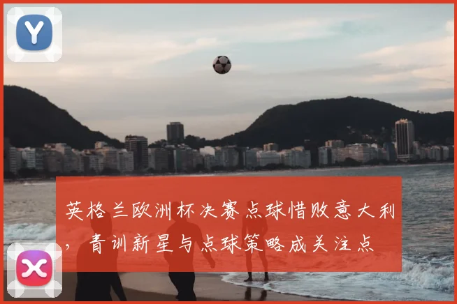 英格兰欧洲杯决赛点球惜败意大利，青训新星与点球策略成关注点