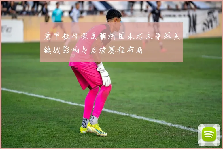 意甲教母深度解析国米尤文争冠关键战影响与后续赛程布局