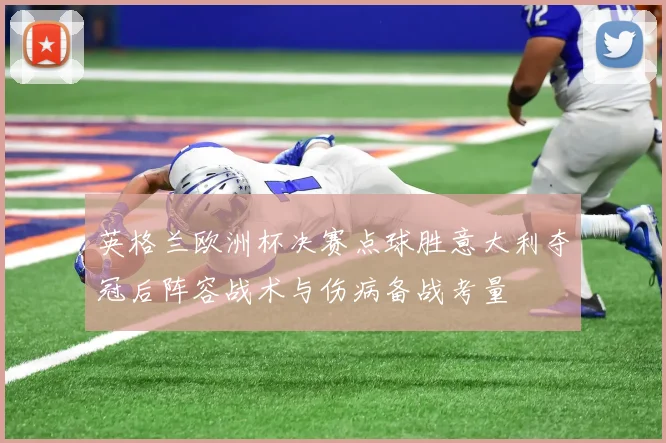 英格兰欧洲杯决赛点球胜意大利夺冠后阵容战术与伤病备战考量
