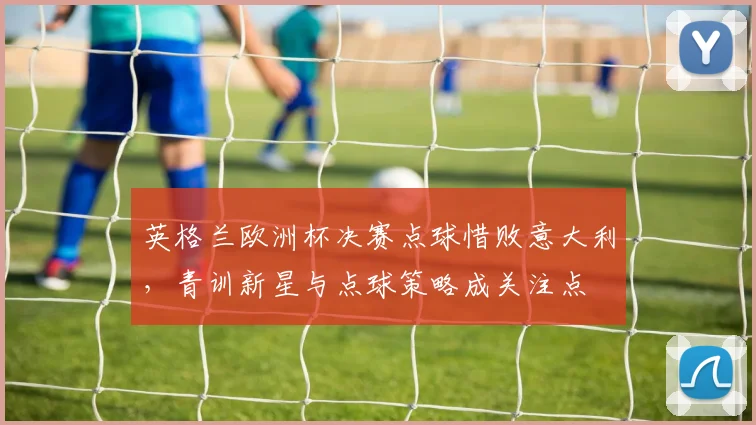 英格兰欧洲杯决赛点球惜败意大利，青训新星与点球策略成关注点