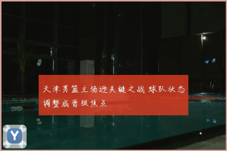 天津男篮主场迎关键之战 球队状态调整成晋级焦点